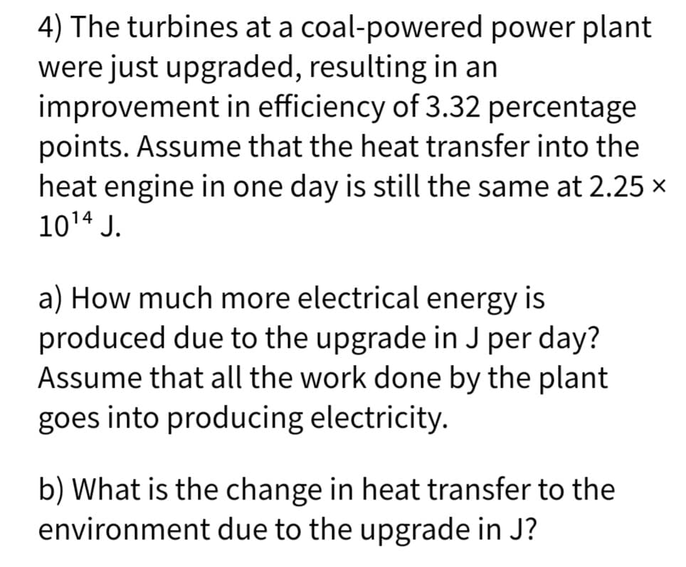 4) The turbines at a coal-powered power plant
were just upgraded, resulting in an
improvement in efficiency of 3.32 percentage
points. Assume that the heat transfer into the
heat engine in one day is still the same at 2.25 ×
10¹4 J.
a) How much more electrical energy is
produced due to the upgrade in J per day?
Assume that all the work done by the plant
goes into producing electricity.
b) What is the change in heat transfer to the
environment due to the upgrade in J?