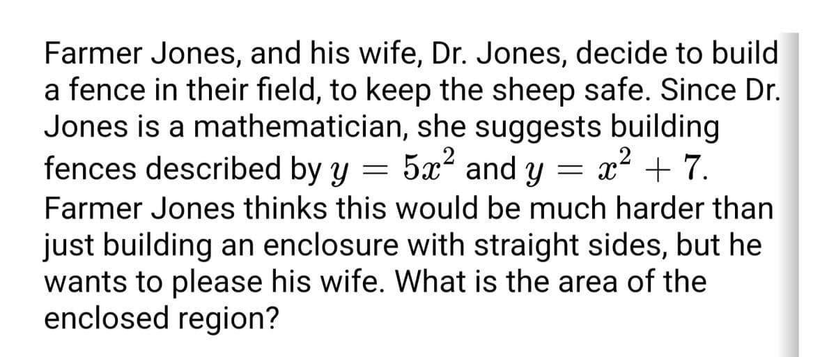 Farmer Jones, and his wife, Dr. Jones, decide to build
a fence in their field, to keep the sheep safe. Since Dr.
Jones is a mathematician, she suggests building
fences described by y
5x² and y
= x² + 7.
Farmer Jones thinks this would be much harder than
just building an enclosure with straight sides, but he
wants to please his wife. What is the area of the
enclosed region?
