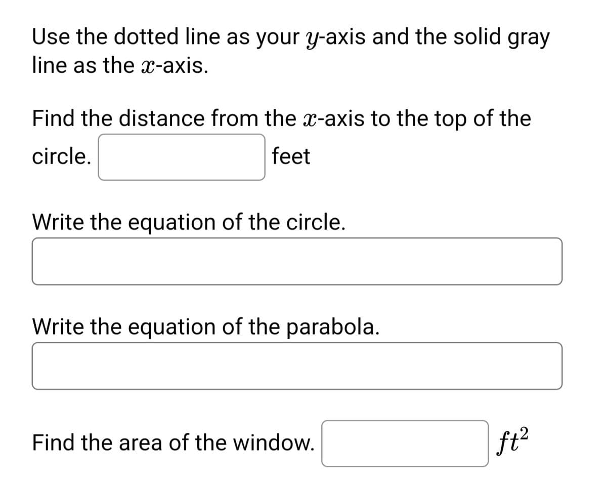 Use the dotted line as your y-axis and the solid gray
line as the x-axis.
Find the distance from the x-axis to the top of the
circle.
feet
Write the equation of the circle.
Write the equation of the parabola.
Find the area of the window.
ft²
