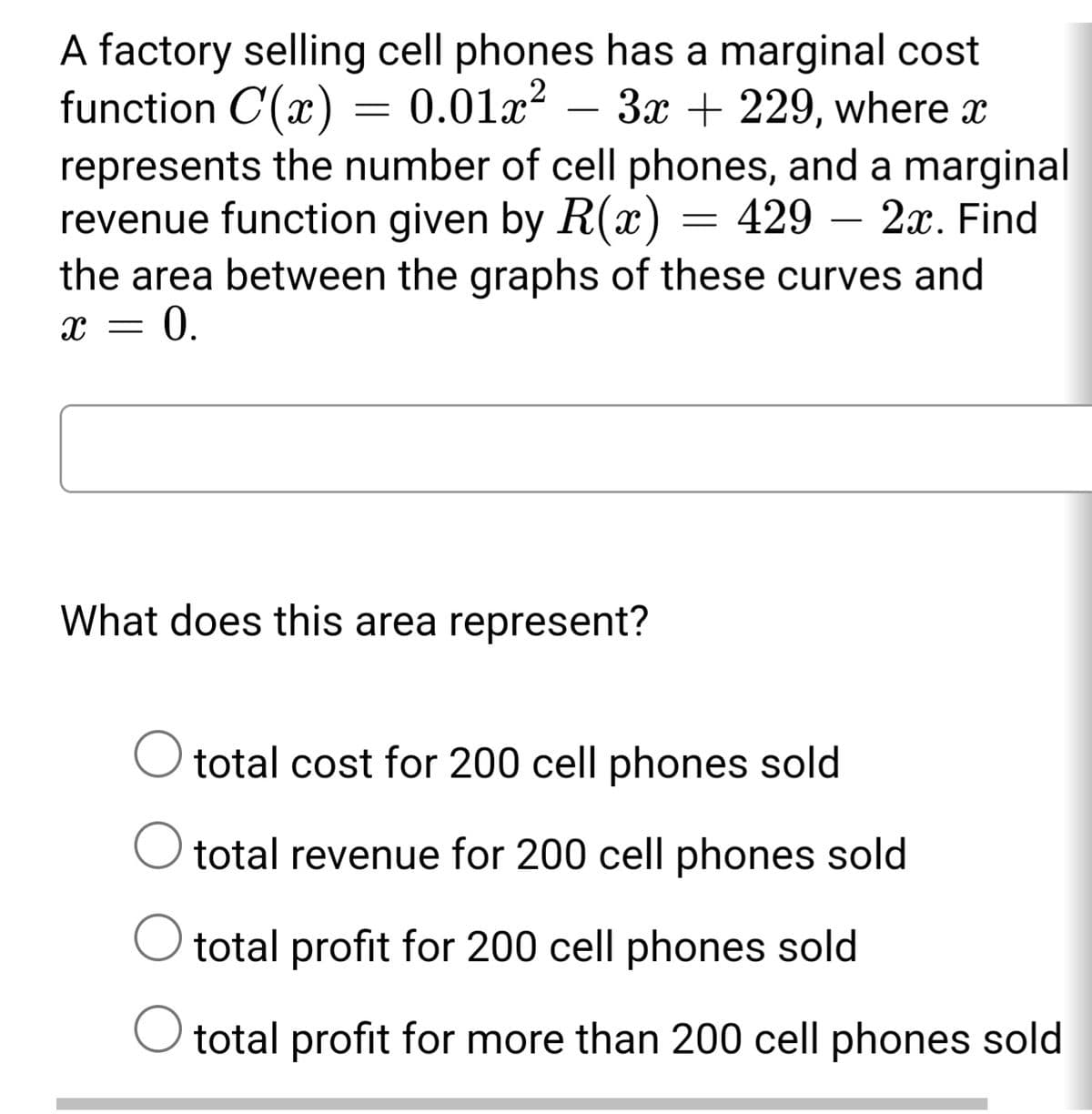 A factory selling cell phones has a marginal cost
function C(x)
represents the number of cell phones, and a marginal
revenue function given by R(x) = 429 – 2x. Find
the area between the graphs of these curves and
= 0.
0.01x²
– 3x + 229, where x
-
What does this area represent?
O total cost for 200 cell phones sold
total revenue for 200 cell phones sold
O total profit for 200 cell phones sold
O total profit for more than 200 cell phones sold
