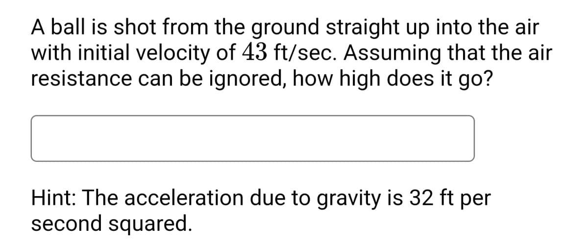 A ball is shot from the ground straight up into the air
with initial velocity of 43 ft/sec. Assuming that the air
resistance can be ignored, how high does it go?
Hint: The acceleration due to gravity is 32 ft per
second squared.
