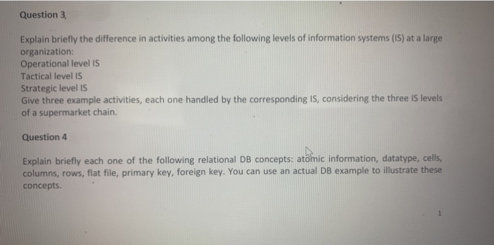 Question 3,
Explain briefly the difference in activities among the following levels of information systems (IS) at a large
organization:
Operational level IS
Tactical level IS
Strategic level IS
Give three example activities, each one handled by the corresponding IS, considering the three IS levels
of a supermarket chain.
Question 4
Explain briefly each one of the following relational DB concepts: atomic information, datatype, cells,
columns, rows, flat file, primary key, foreign key. You can use an actual DB example to illustrate these
concepts.
