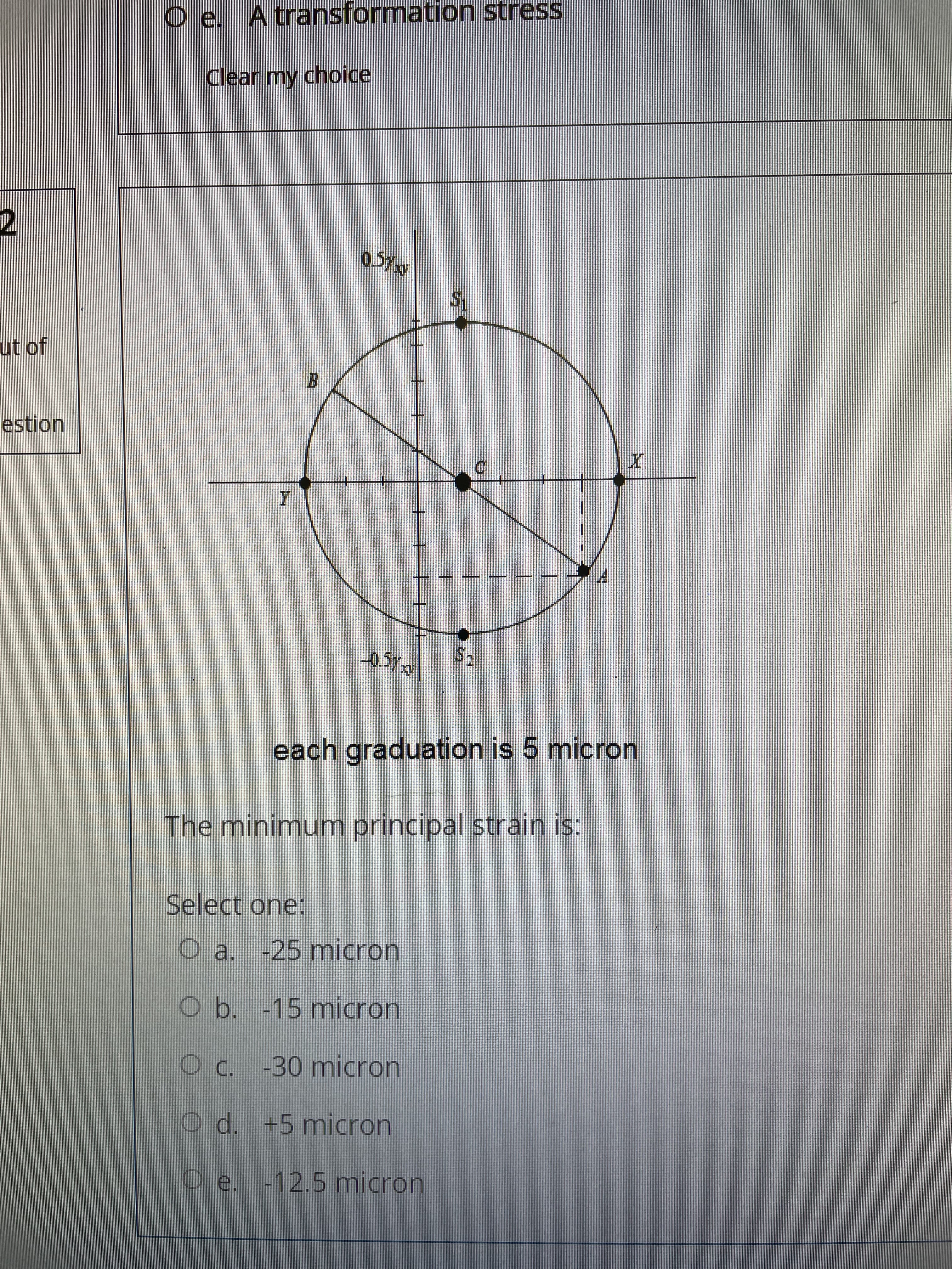 O e. Atransformation stress
Clear my choice
ut of
B.
estion
each graduation is 5 micron
The minimum principal strain is:
Select one:
O a. -25 micron
Ob. -15 micron
O C. -30 micron
O d. +5 micron
Oe. -12.5 micron
