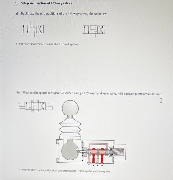 1. Setup and function of 4/3-way valves
a) Designate the mid-positions of the 4/3 way valves shown below.
4/3 way valves with various mid-positions- circuit symbols
b) What are the special considerations when using a 4/3-way hand lever valve, mid-position pump recirculation?
U
TAPB
4/3-way hand lever valve, mid-position pump recirculation-circult symbol and cutaway view
