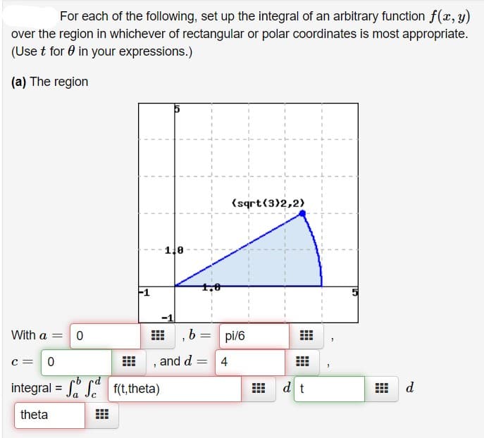 For each of the following, set up the integral of an arbitrary function f(x, y)
over the region in whichever of rectangular or polar coordinates is most appropriate.
(Use t for 0 in your expressions.)
(a) The region
(sqrt(3)2,2)
1,0
F1
With a =
b.
pi/6
c =
, and d = 4
b rd
integral = S" S f(t,theta)
dt
d
theta
