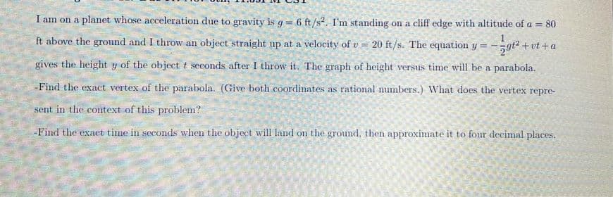 I am on a planet whose acceleration due to gravity is g= 6 ft/s?. I'm standing on a cliff edge with altitude of a = 80
%3!
ft above the ground and I throw an object straight up at a velocity of v = 20 ft/s. The equation y
5gt2 + vt +a
gives the height y of the object t seconds after I throw it. The graph of height versus time will be a parabola.
-Find the exact vertex of the parabola. (Give both coordinates as rational numbers.) What does the vertex repre-
sent in the context of this problem?
-Find the exact time in seconds when the object will land on the ground, then approximate it to four decimal places.
