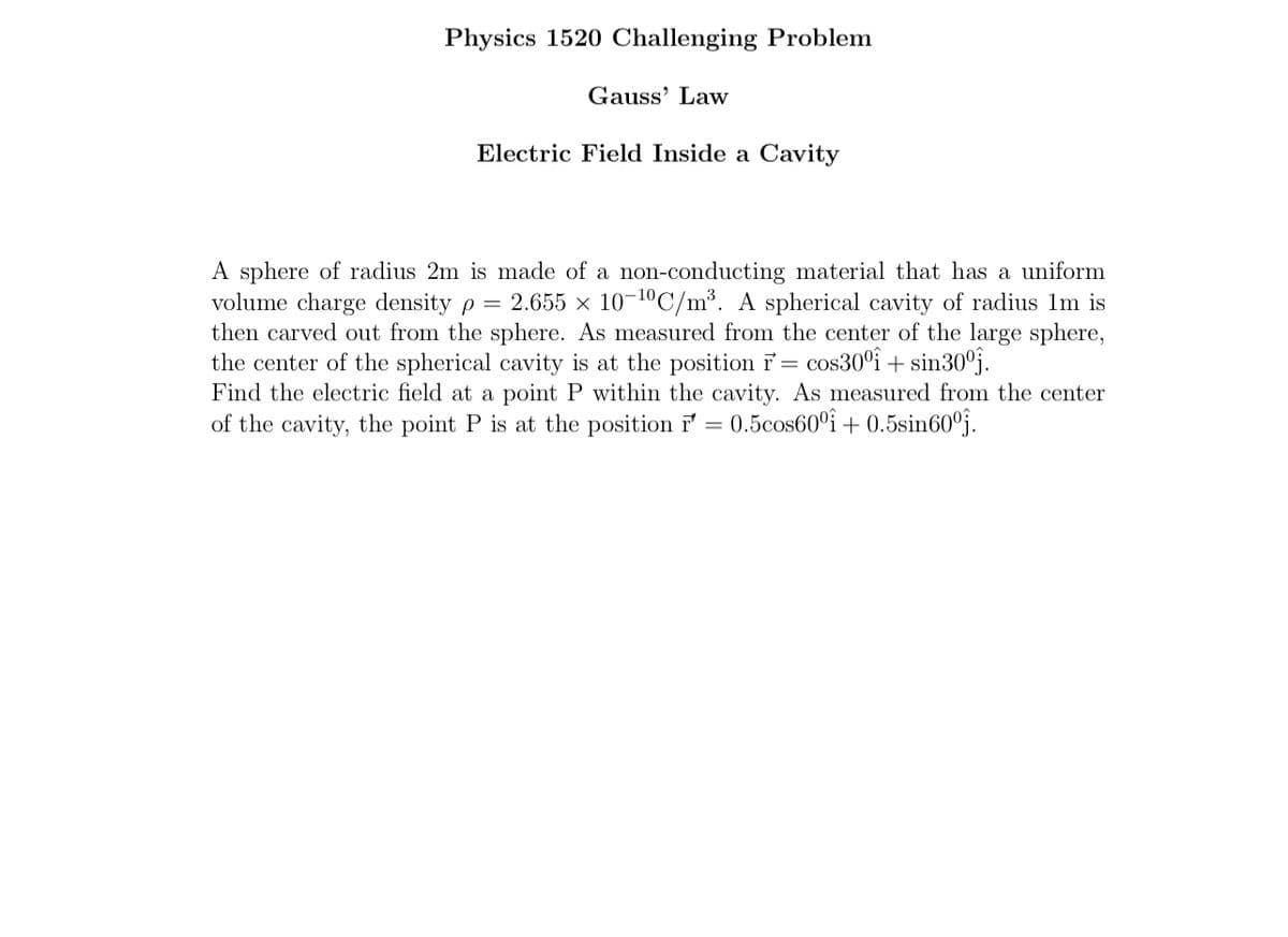 Physics 1520 Challenging Problem
Gauss' Law
Electric Field Inside a Cavity
A sphere of radius 2m is made of a non-conducting material that has a uniform
volume charge density p = 2.655 × 10-¹⁰C/m³. A spherical cavity of radius 1m is
then carved out from the sphere. As measured from the center of the large sphere,
the center of the spherical cavity is at the position r = cos30°î+ sin30°.
Find the electric field at a point P within the cavity. As measured from the center
of the cavity, the point P is at the position r = 0.5cos60°î+ 0.5sin60ºj.