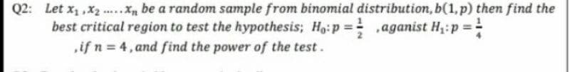 Q2: Let x, ,x ., be a random sample from binomial distribution, b(1,p) then find the
best critical region to test the hypothesis; Ho:p = ,aganist Hz:p =
if n 4, and find the power of the test.
