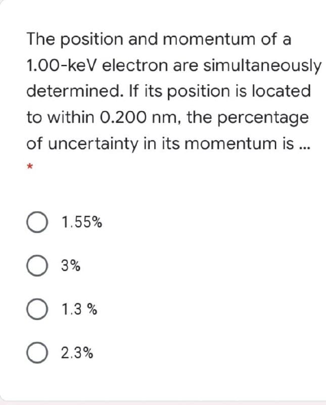 The position and momentum of a
1.00-keV electron are simultaneously
determined. If its position is located
to within 0.200 nm, the percentage
of uncertainty in its momentum is ...
O 1.55%
3%
O 1.3 %
O 2.3%
