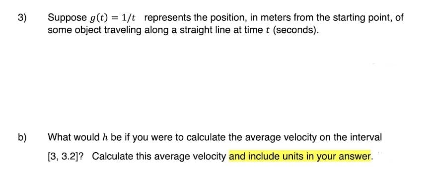 3)
Suppose g(t) = 1/t represents the position, in meters from the starting point, of
some object traveling along a straight line at time t (seconds).
b)
What would h be if you were to calculate the average velocity on the interval
[3, 3.2]? Calculate this average velocity and include units in your answer.