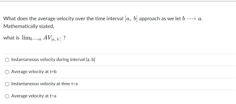 What does the average velocity over the time interval [a, b] approach as we let b
+ a.
Mathematically stated,
what is lim,a AV
b] ?
Instantaneous velocity during interval [a, b]
Average velocity at t=b
Instantaneous velocity at time t=a
O Average velocity at t=a

