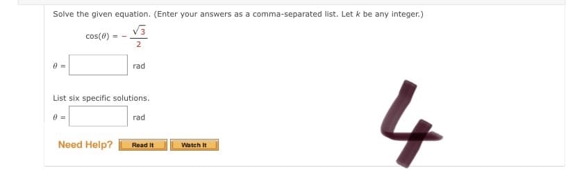 Solve the given equation. (Enter your answers as a comma-separated list. Let k be any integer.)
V3
cos(0)
2
rad
4
List six specific solutions.
rad
Need Help?
Read It
Watch It
