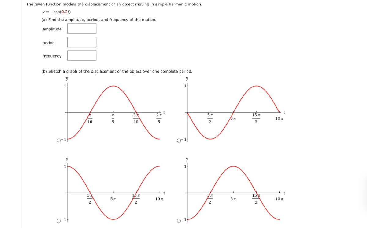 The given function models the displacement of an object moving in simple harmonic motion.
y = -cos(0.2t)
(a) Find the amplitude, period, and frequency of the motion.
amplitude
period
frequency
(b) Sketch a graph of the displacement of the object over one complete period.
y
y
1
1
3
57
15 x
10 A
10
10
2
0-1f
y
t
5)
16 A
15
57
10 A
57
10 A
2
2
2
2
0-1f
0-1
