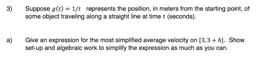 3)
Suppose g(t) = 1/t represents the position, in meters from the starting point, of
some object traveling along a straight line at time t (seconds).
a)
Give an expression for the most simplified average velocity on [3,3 + h]. Show
set-up and algebraic work to simplify the expression as much as you can.