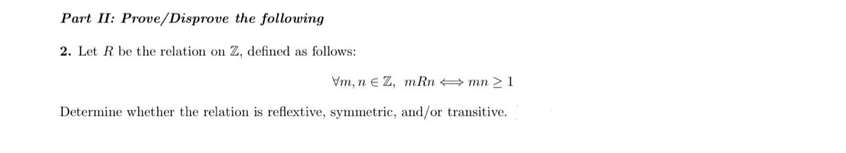 Part II: Prove/Disprove the following
2. Let R be the relation on Z, defined as follows:
Vm, n e Z, m Rn mn > 1
Determine whether the relation is reflextive, symmetric, and/or transitive.
