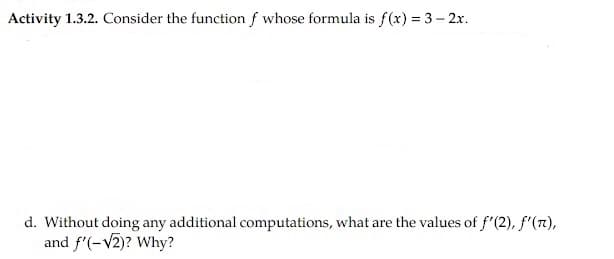 Activity 1.3.2. Consider the function f whose formula is f(x) = 3 – 2x.
d. Without doing any additional computations, what are the values of f'(2), f'(7),
and f'(-V2)? Why?
