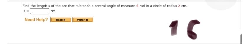 Find the length s of the arc that subtends a central angle of measure 6 rad in a circle of radius 2 cm.
S =
cm
Need Help?
Read It
Watch It
16
