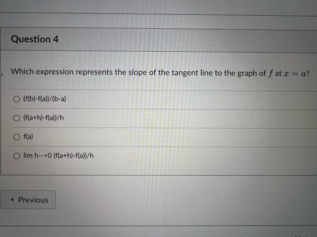 Question 4
Which expression represents the slope of the tangent line to the graph of f at a = a?
O (f(b)-f(a))/(b-a)
O (f(a+h)-f(a))/h
f(a)
O lim h-->0 (f(a+h)-f(a))/h
« Previous
