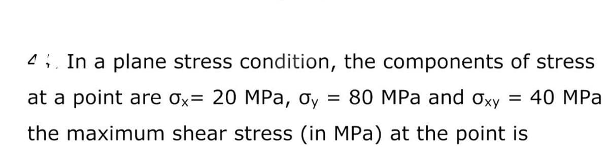4 In a plane stress condition, the components of stress
at a point are ox= 20 MPa, oy = 80 MPa and Oxy = 40 MPa
the maximum shear stress (in MPa) at the point is