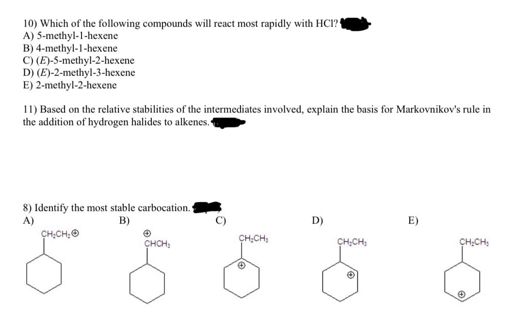 10) Which of the following compounds will react most rapidly with HC1?
A) 5-methyl-1-hexene
B) 4-methyl-1-hexene
C) (E)-5-methyl-2-hexene
D) (E)-2-methyl-3-hexene
E) 2-methyl-2-hexene
11) Based on the relative stabilities of the intermediates involved, explain the basis for Markovnikov's rule in
the addition of hydrogen halides to alkenes.
8) Identify the most stable carbocation.
A)
B)
CH₂CH₂
+
CHCH3
CH₂CH3
+
D)
CH₂CH3
E)
CH₂CH3
Ⓒ