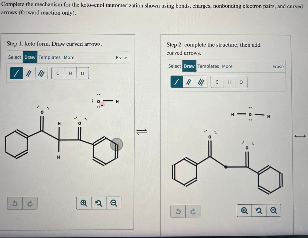 Complete the mechanism for the keto-enol tautomerization shown using bonds, charges, nonbonding electron pairs, and curved
arrows (forward reaction only).
Step 1: keto form. Draw curved arrows.
Select Draw Templates More
/ ||||||
3
C
H
H
но
ö –
: 0
Erase
H
Q 2 2 Q
11
Step 2: complete the structure, then add
curved arrows.
Select Draw Templates More
/ //
JC
C H O
|
H-
: 0:
- н
K
Erase
Q2Q
I