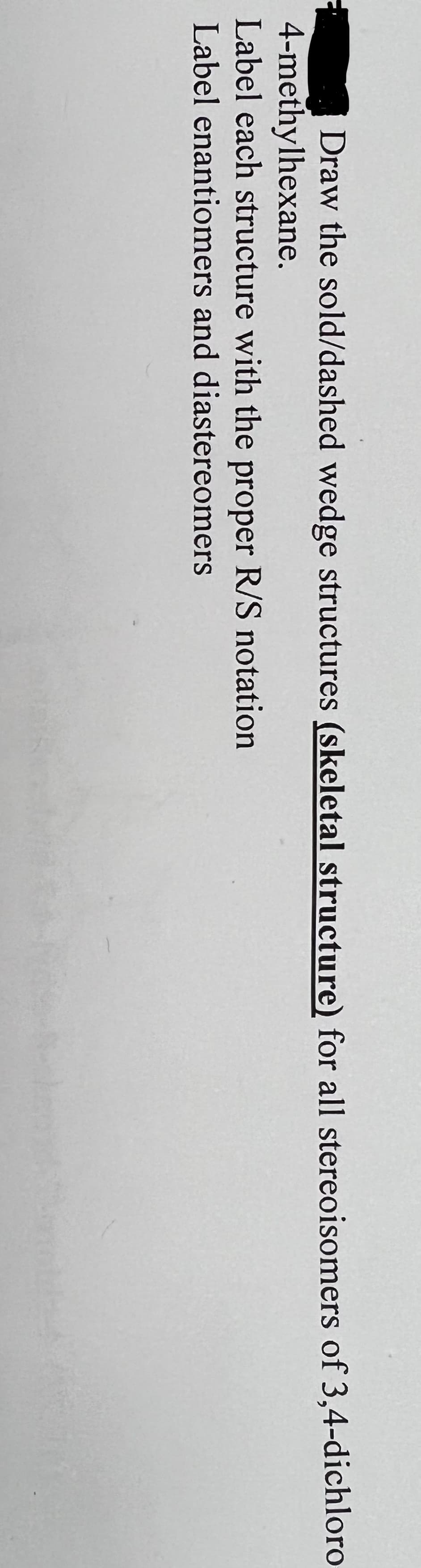Draw the sold/dashed wedge structures (skeletal structure) for all stereoisomers of 3,4-dichloro
4-methylhexane.
Label each structure with the proper R/S notation
Label enantiomers and diastereomers