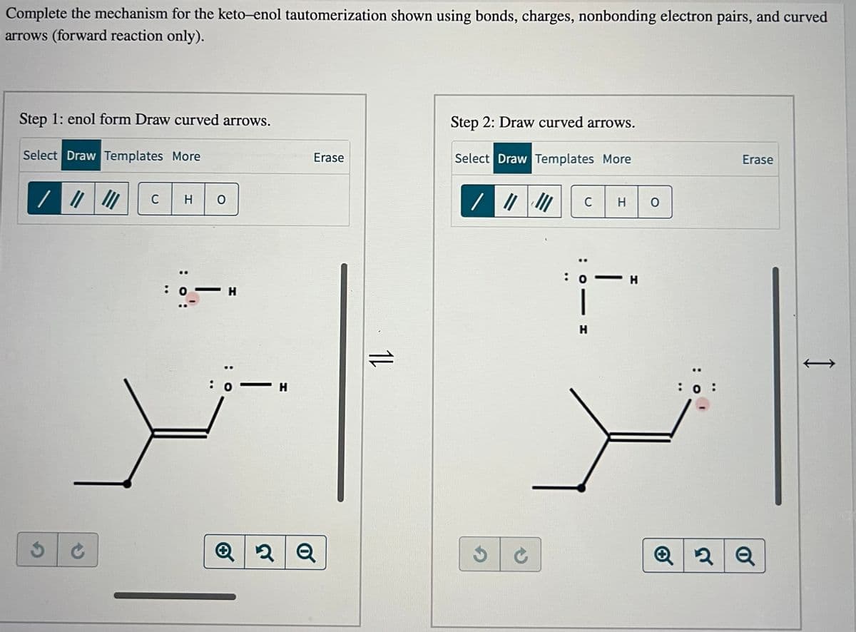 Complete the mechanism for the keto-enol tautomerization shown using bonds, charges, nonbonding electron pairs, and curved
arrows (forward reaction only).
Step 1: enol form Draw curved arrows.
Select Draw Templates More
/ ||||||
3
CHO
C
..
: о — н
: 0 -H
Erase
2 Q
11
Step 2: Draw curved arrows.
Select Draw Templates More
/ ||| ||| C
S C
: 0
|
H
Н
HO
- H
Q
Erase
2 Q