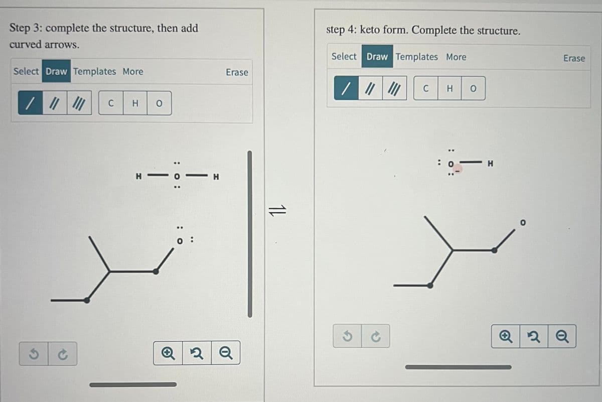 Step 3: complete the structure, then add
curved arrows.
Select Draw Templates More
/ |||||| C H O
C
-:- -H
H-O
0:
Erase
✪ 2 Q
11
step 4: keto form. Complete the structure.
Select Draw Templates More
/ |||||| C HO
:
: 0:
- Н
Erase
Q2Q