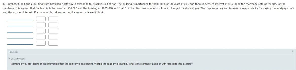 c. Purchased land and a building from Gretchen Northway in exchange for stock issued at par. The building is mortgaged for $180,000 for 20 years at 6%, and there is accrued interest of $5,200 on the mortgage note at the time of the
purchase. It is agreed that the land is to be priced at $60,000 and the building at $225,000 and that Gretchen Northway's equity will be exchanged for stock at par. The corporation agreed to assume responsibility for paying the mortgage note
and the accrued interest. If an amount box does not reguire an entry, leave it blank.
Feedback
V Check My Work
Remember you are looking at this information from the company's perspective. What is the company acquiring? What is the company taking on with respect to these assets?
