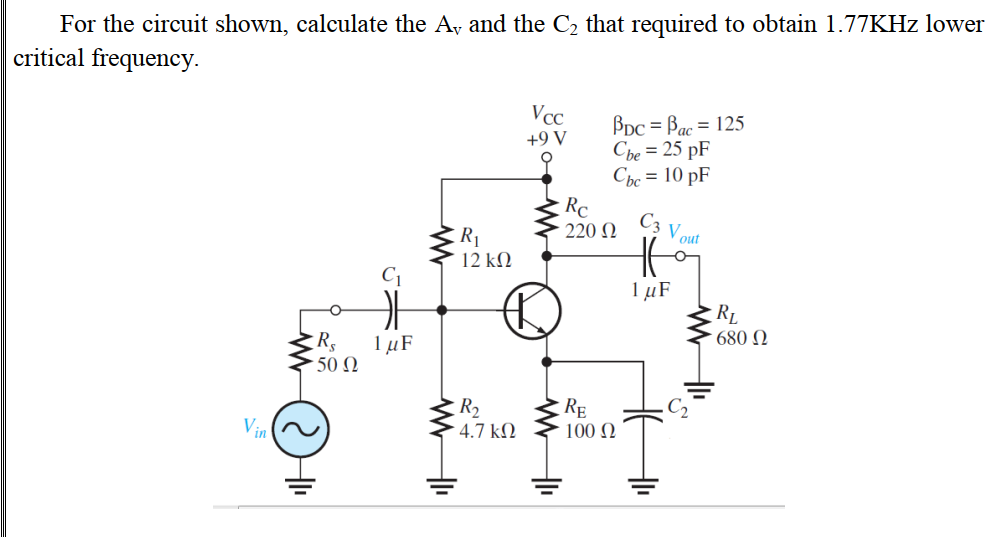 For the circuit shown, calculate the A, and the C2 that required to obtain 1.77KHZ lower
critical frequency.
Vcc
Bpc = Bac = 125
Che = 25 pF
Cbc = 10 pF
Rc
220 N
+9 V
C3
Vout
R1
12 kN
C1
1 µF
RL
680 N
1 µF
50 Ω
R2
4.7 kΩ
RE
100 N
Vin
