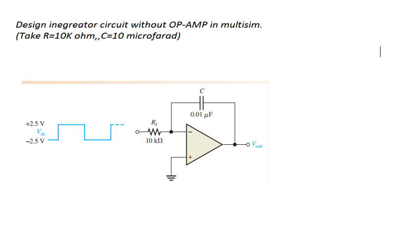 Design inegreator circuit without OP-AMP in multisim.
(Take R=10K ohm,„C=10 microfarad)
0.01 μ
+2.5 V
Vin
-2.5 V
10 ΚΩ
out
