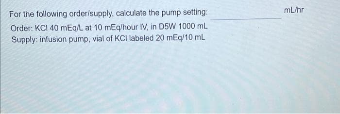 mL/hr
For the following order/supply, calculate the pump setting:
Order: KCI 40 mEq/L at 10 mEq/hour IV, in D5W 1000 mL
Supply: infusion pump, vial of KCI labeled 20 mEq/10 mL
