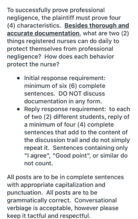 To successfully prove professional
negligence, the plaintiff must prove four
(4) characteristics. Besides thorough and
accurate documentation, what are two (2)
things registered nurses can do daily to
protect themselves from professional
negligence? How does each behavior
protect the nurse?
• Initial response requirement:
minimum of six (6) complete
sentences. DO NOT discuss
documentation in any form.
• Reply response requirement: to each
of two (2) different students, reply of
a minimum of four (4) complete
sentences that add to the content of
the discussion trail and do not simply
repeat it. Sentences containing only
"I agree", "Good point", or similar do
not count.
All posts are to be in complete sentences
with appropriate capitalization and
punctuation. All posts are to be
grammatically correct. Conversational
verbiage is acceptable, however please
keep it tactful and respectful.
