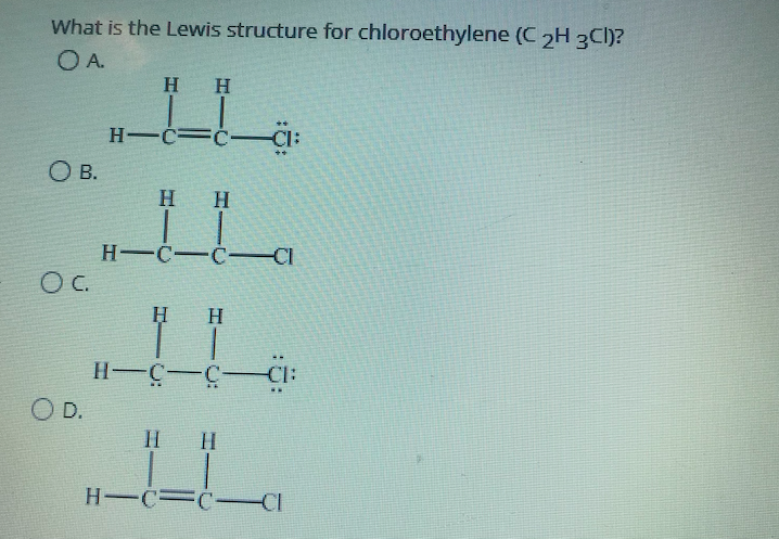 What is the Lewis structure for chloroethylene (C 2H 3Cl)?
OA.
H H
H-C=ċ-Cl:
O B.
H H
H C-C-CI
OC.
H H
H-C-C-
O D.
H H
H-C=C-CI
