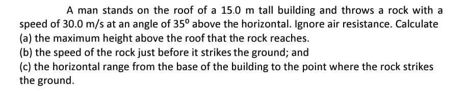 A man stands on the roof of a 15.0 m tall building and throws a rock with a
speed of 30.0 m/s at an angle of 35° above the horizontal. Ignore air resistance. Calculate
(a) the maximum height above the roof that the rock reaches.
(b) the speed of the rock just before it strikes the ground; and
(c) the horizontal range from the base of the building to the point where the rock strikes
the ground.
