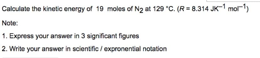 Calculate the kinetic energy of 19 moles of N2 at 129 °C. (R = 8.314 JK-1 mol-1)
Note:
1. Express your answer in 3 significant figures
2. Write your answer in scientific / expronential notation

