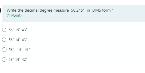 Write the decimal degree measure 58.245° in DMS form *
(1 Point)
O 58° 15' 43"
O 58° 14' 43"
O 58 14 41"
O 58° 14' 42"
