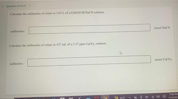 < Question 19 of 19 >
Calculate the millimoles of solute in 2.03 L of a 0.00420 M NaCN solution.
millimoles:
mmol NaCN
Calculate the millimoles of solute in 437 mL of a 2.37 ppm CaCO, solution.
millmoles:
mmol CaCO,
11:43 PM
52'F
11/23/202
