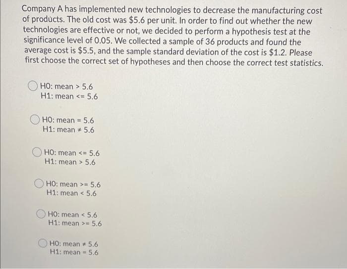 Company A has implemented new technologies to decrease the manufacturing cost
of products. The old cost was $5.6 per unit. In order to find out whether the new
technologies are effective or not, we decided to perform a hypothesis test at the
significance level of 0.05. We collected a sample of 36 products and found the
average cost is $5.5, and the sample standard deviation of the cost is $1.2. Please
first choose the correct set of hypotheses and then choose the correct test statistics.
HO: mean > 5.6
H1: mean <= 5.6
HO: mean = 5.6
H1: mean 5.6
HO: mean <= 5.6
H1: mean > 5.6
HO: mean >= 5.6
H1: mean < 5.6
HO: mean < 5.6
H1: mean >= 5.6
HO: mean 5.6
H1: mean = 5.6
%3D
