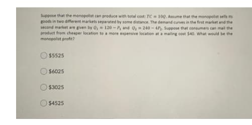 Suppose that the monopolist can produce with total cost: TC 100. Assume that the monopolist sells its
goods in two different markets separated by some distance. The demand curves in the first market and the
second market are given by O, 120- P, and Q240- 4. Suppose that consumers can mail the
product from cheaper location to a more expensive location at a mailing cost $40. What would be the
monopolist profit?
$5525
$6025
$3025
$4525
