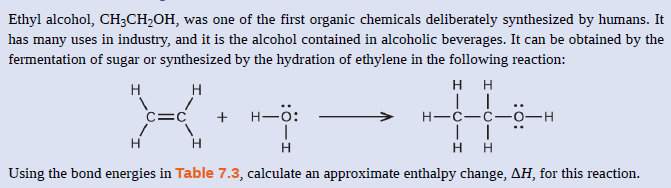 Ethyl alcohol, CH;CH,OH, was one of the first organic chemicals deliberately synthesized by humans. It
has many uses in industry, and it is the alcohol contained in alcoholic beverages. It can be obtained by the
fermentation of sugar or synthesized by the hydration of ethylene in the following reaction:
H H
H
H
C=C
+ H-0:
Н—с—с—о—н
H
H
Using the bond energies in Table 7.3, calculate an approximate enthalpy change, AH, for this reaction.

