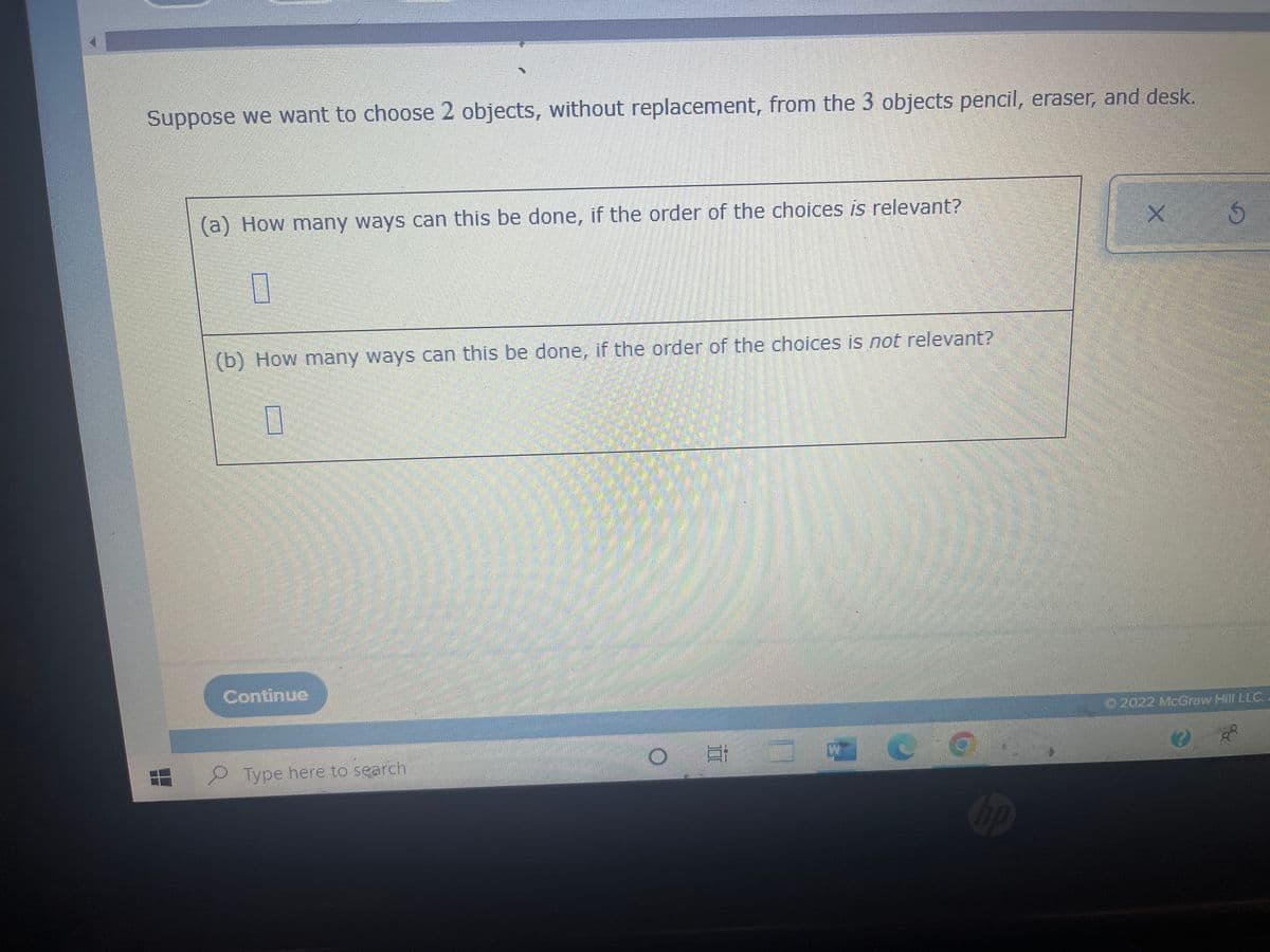 Suppose we want to choose 2 objects, without replacement, from the 3 objects pencil, eraser, and desk.
(a) How many ways can this be done, if the order of the choices is relevant?
S
0
(b) How many ways can this be done, if the order of the choices is not relevant?
0
Continue
© 2022 McGraw Hill LLC
W
C
88
Type here to search
m
177
hp
X