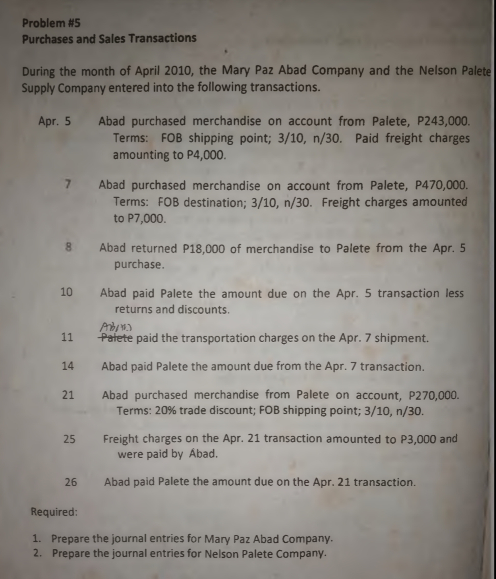 Problem #5
Purchases and Sales Transactions
During the month of April 2010, the Mary Paz Abad Company and the Nelson Palete
Supply Company entered into the following transactions.
Abad purchased merchandise on account from Palete, P243,000.
Terms: FOB shipping point; 3/10, n/30. Paid freight charges
amounting to P4,000.
Apr. 5
Abad purchased merchandise on account from Palete, P470,000.
Terms: FOB destination; 3/10, n/30. Freight charges amounted
to P7,000.
Abad returned P18,000 of merchandise to Palete from the Apr. 5
purchase.
10
Abad paid Palete the amount due on the Apr. 5 transaction less
returns and discounts.
11
Patete paid the transportation charges on the Apr. 7 shipment.
14
Abad paid Palete the amount due from the Apr. 7 transaction.
Abad purchased merchandise from Palete on account, P270,000.
Terms: 20% trade discount; FOB shipping point; 3/10, n/30.
21
Freight charges on the Apr. 21 transaction amounted to P3,000 and
were paid by Åbad.
25
26
Abad paid Palete the amount due on the Apr. 21 transaction.
Required:
1. Prepare the journal entries for Mary Paz Abad Company.
2. Prepare the journal entries for Nelson Palete Company.
