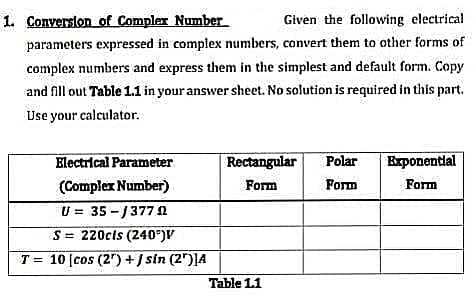 1. Conversion of Complex Number
Given the following electrical
parameters expressed in complex numbers, convert them to other forms of
complex numbers and express them in the simplest and default form. Copy
and fill out Table 1.1 in your answer sheet. No solution is required in this part.
Use your calculator.
Electrical Parameter
(Complex Number)
U = 35-/377 02
S= 220cls (240°)V
T= 10 [cos (2¹) + / sin (2¹)]4
Rectangular Polar
Form
Form
Table 1.1
Exponential
Form