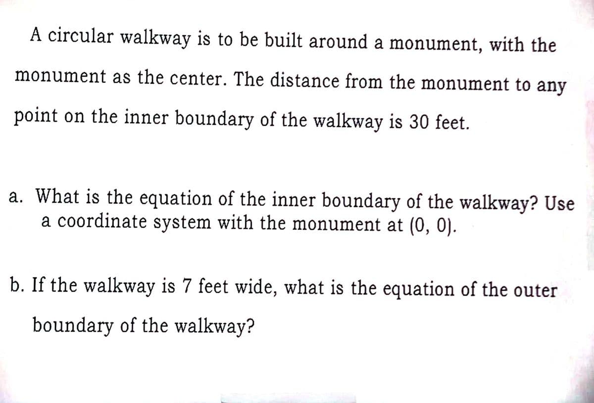 A circular walkway is to be built around a monument, with the
monument as the center. The distance from the monument to any
point on the inner boundary of the walkway is 30 feet.
a. What is the equation of the inner boundary of the walkway? Use
a coordinate system with the monument at (0, 0).
b. If the walkway is 7 feet wide, what is the equation of the outer
boundary of the walkway?
