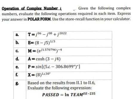 Operation of Complex Number
Given the following complex
numbers, evaluate the following operations required in each item. Express
your answer in POLAR FORM. Use the store-recall function in your calculator.
a.
T=106-108 +12022
B=(8-15)¹/3
M=(e/1.570796)-4
b.
C.
d. Acosh (3-j4)
P=sin((52-306.8699°)*]
e.
f. X=(8)1430⁰
Based on the results from II.1 to 11.6,
Evaluate the following expression:
PASSED = In TEAMEE-235