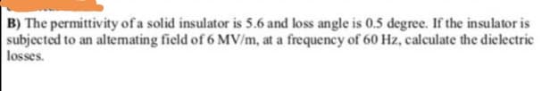 B) The permittivity of a solid insulator is 5.6 and loss angle is 0.5 degree. If the insulator is
subjected to an altemating field of 6 MV/m, at a frequency of 60 Hz, calculate the dielectric
losses.
