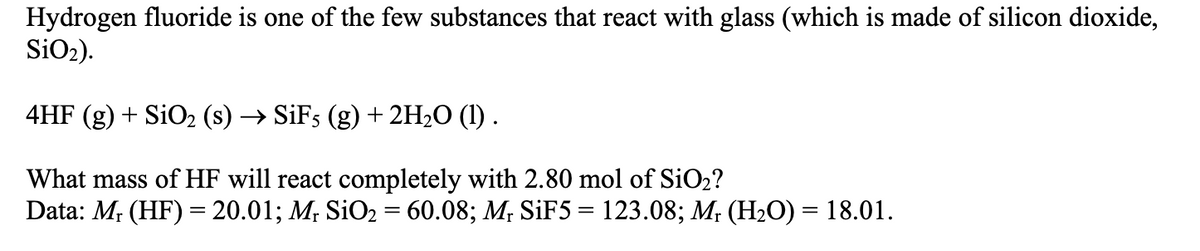 Hydrogen fluoride is one of the few substances that react with glass (which is made of silicon dioxide,
SiO₂).
4HF (g) + SiO₂ (s) → SiF5 (g) + 2H₂O (1) .
What mass of HF will react completely with 2.80 mol of SiO₂?
Data: Mr (HF) = 20.01; Mr SiO₂ = 60.08; Mr SiF5 = 123.08; Mr (H₂O) = 18.01.