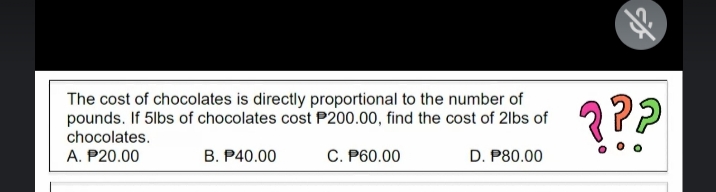 The cost of chocolates is directly proportional to the number of
pounds. If 5lbs of chocolates cost P200.00, find the cost of 2lbs of
???
chocolates.
A. P20.00
B. P40.00
C. P60.00
D. P80.00
