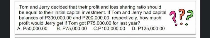Tom and Jerry decided that their profit and loss sharing ratio should
be equal to their initial capital investment. If Tom and Jerry had capital
balances of P300,000.00 and P200,000.00, respectively, how much
profit would Jerry get if Tom got P75,000.00 for last year?
A. P50,000.00
???
B. P75,000.00
C.P100,000.00
D. P125,000.00
